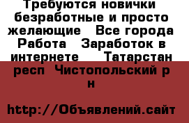 Требуются новички, безработные и просто желающие - Все города Работа » Заработок в интернете   . Татарстан респ.,Чистопольский р-н